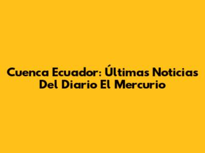 Cuenca Ecuador: Últimas Noticias Del Diario El Mercurio