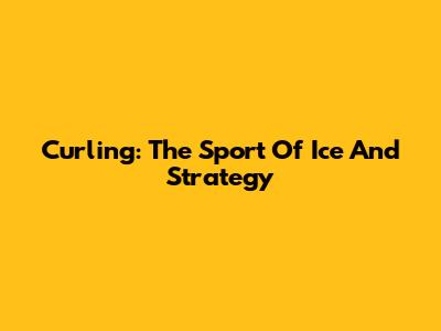 Curling: The Sport Of Ice And Strategy