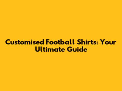 Customised Football Shirts: Your Ultimate Guide