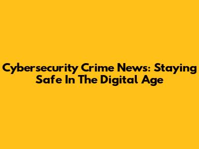 Cybersecurity Crime News: Staying Safe In The Digital Age