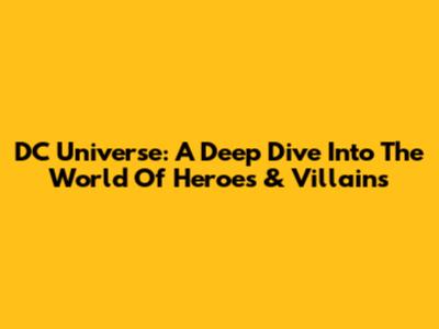 DC Universe: A Deep Dive Into The World Of Heroes & Villains