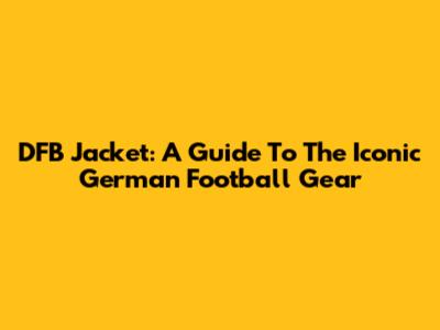 DFB Jacket: A Guide To The Iconic German Football Gear