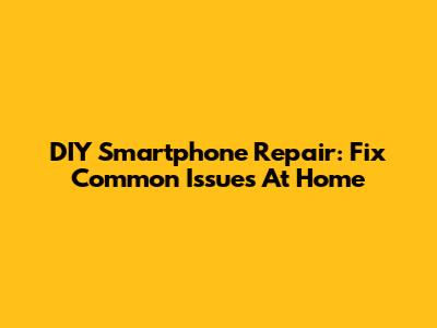 DIY Smartphone Repair: Fix Common Issues At Home