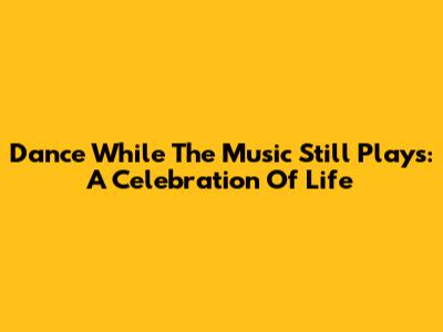 Dance While The Music Still Plays: A Celebration Of Life