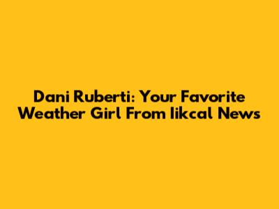 Dani Ruberti: Your Favorite Weather Girl From Iikcal News