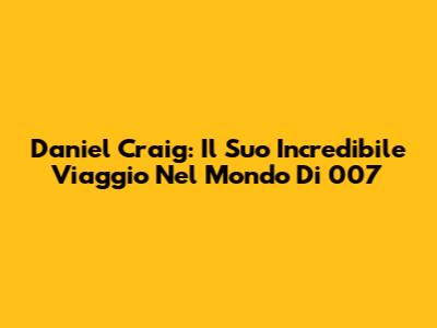 Daniel Craig: Il Suo Incredibile Viaggio Nel Mondo Di 007