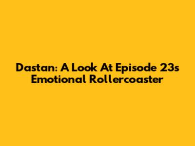 Dastan: A Look At Episode 23's Emotional Rollercoaster