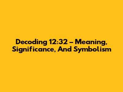 Decoding 12:32 – Meaning, Significance, And Symbolism