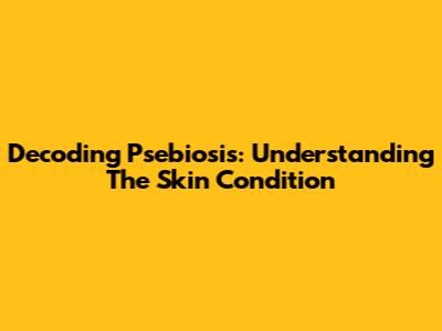Decoding Psebiosis: Understanding The Skin Condition