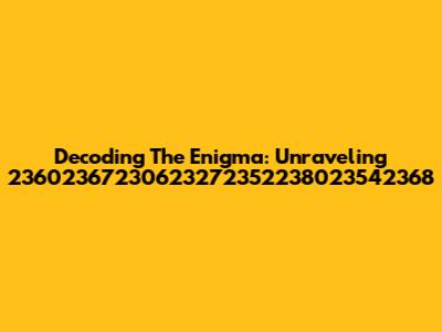 Decoding The Enigma: Unraveling 23602367230623272352238023542368