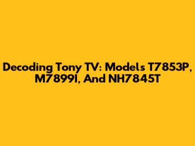 Decoding Tony TV: Models T7853P, M7899I, And NH7845T