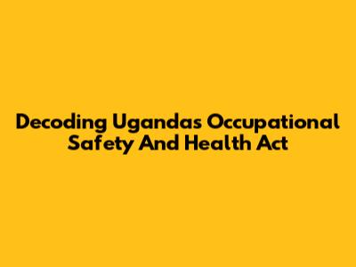 Decoding Uganda's Occupational Safety And Health Act