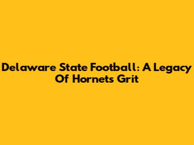 Delaware State Football: A Legacy Of Hornets' Grit