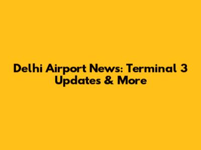 Delhi Airport News: Terminal 3 Updates & More