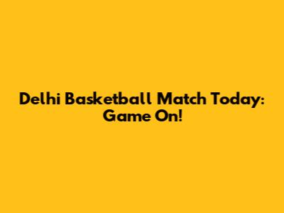 Delhi Basketball Match Today: Game On!