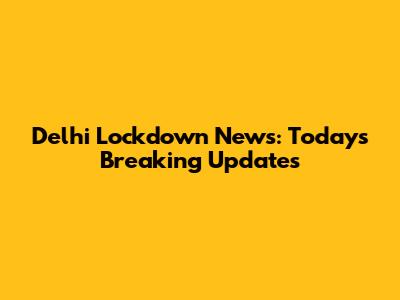 Delhi Lockdown News: Today's Breaking Updates