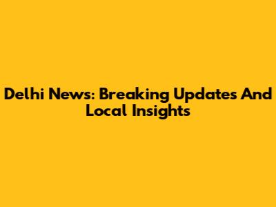 Delhi News: Breaking Updates And Local Insights
