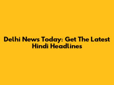 Delhi News Today: Get The Latest Hindi Headlines