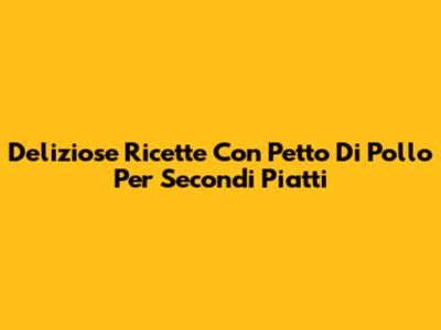 Deliziose Ricette Con Petto Di Pollo Per Secondi Piatti
