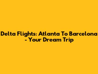 Delta Flights: Atlanta To Barcelona - Your Dream Trip