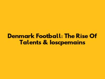 Denmark Football: The Rise Of Talents & Ioscpemains