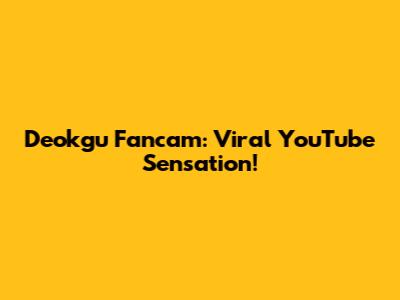 Deokgu Fancam: Viral YouTube Sensation!