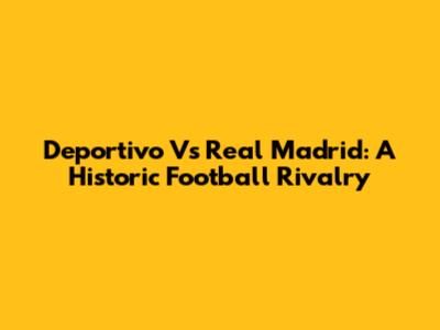 Deportivo Vs Real Madrid: A Historic Football Rivalry