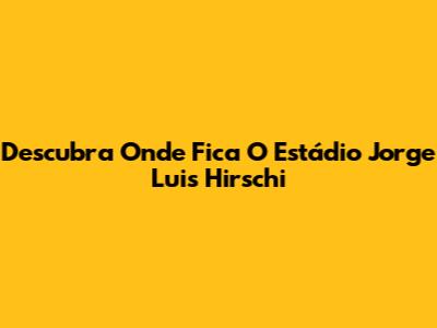 Descubra Onde Fica O Estádio Jorge Luis Hirschi