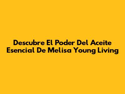 Descubre El Poder Del Aceite Esencial De Melisa Young Living