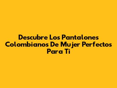Descubre Los Pantalones Colombianos De Mujer Perfectos Para Ti