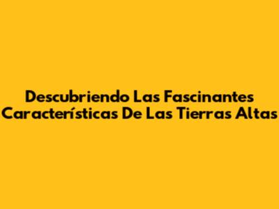 Descubriendo Las Fascinantes Características De Las Tierras Altas