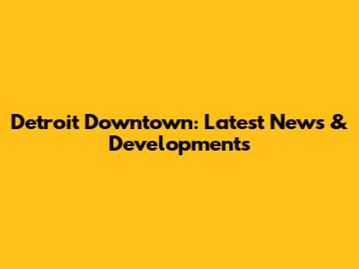Detroit Downtown: Latest News & Developments