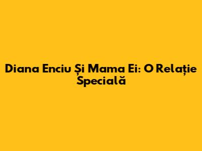 Diana Enciu Și Mama Ei: O Relație Specială