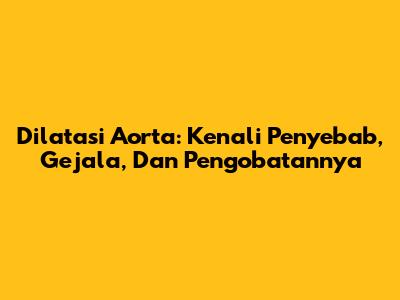 Dilatasi Aorta: Kenali Penyebab, Gejala, Dan Pengobatannya