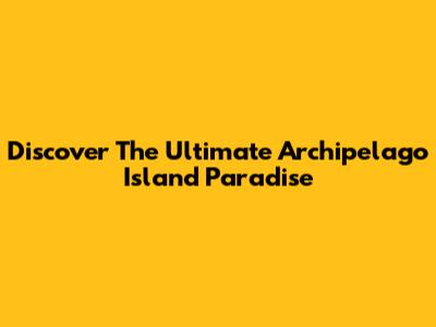 Discover The Ultimate Archipelago Island Paradise