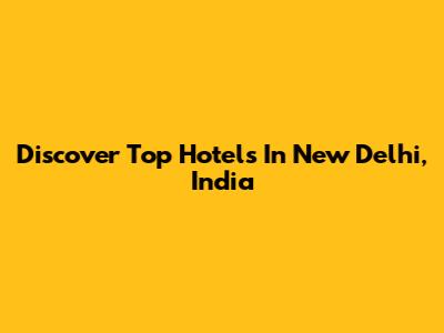 Discover Top Hotels In New Delhi, India