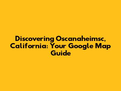 Discovering Oscanaheimsc, California: Your Google Map Guide