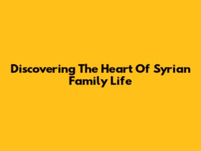 Discovering The Heart Of Syrian Family Life