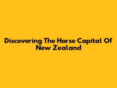 Discovering The Horse Capital Of New Zealand