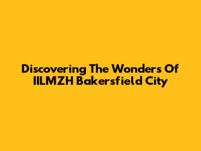 Discovering The Wonders Of IILMZH Bakersfield City