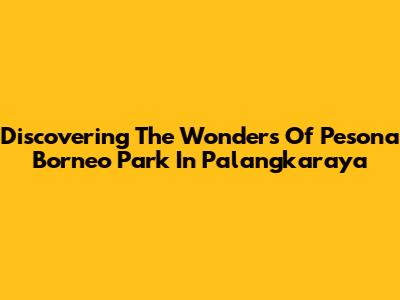 Discovering The Wonders Of Pesona Borneo Park In Palangkaraya