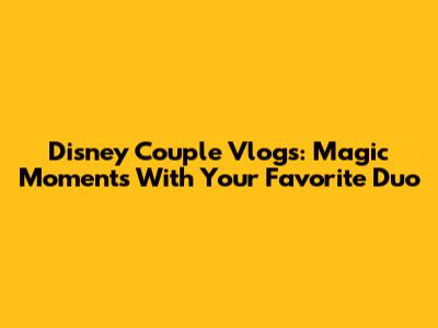 Disney Couple Vlogs: Magic Moments With Your Favorite Duo