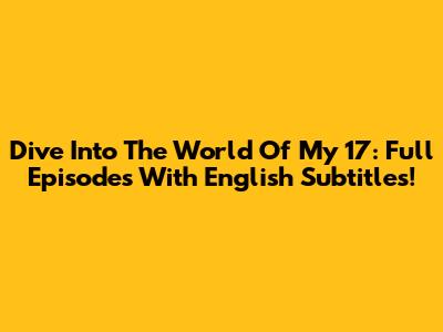 Dive Into The World Of My 17: Full Episodes With English Subtitles!