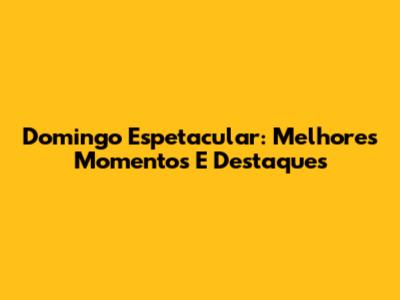 Domingo Espetacular: Melhores Momentos E Destaques