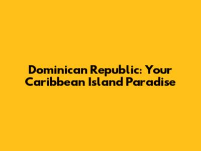 Dominican Republic: Your Caribbean Island Paradise