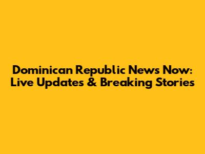 Dominican Republic News Now: Live Updates & Breaking Stories