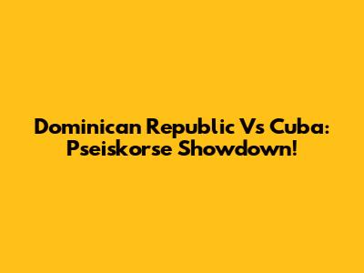 Dominican Republic Vs Cuba: Pseiskorse Showdown!