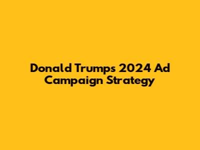 Donald Trump's 2024 Ad Campaign Strategy