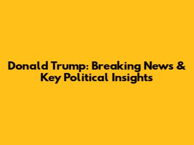 Donald Trump: Breaking News & Key Political Insights