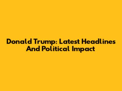 Donald Trump: Latest Headlines And Political Impact